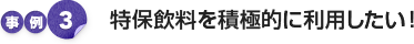 事例3：特保飲料を積極的に利用したい！