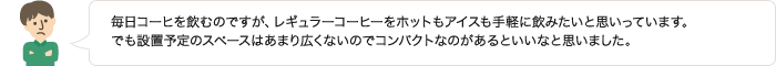 毎日コーヒを飲むのですが、レギュラーコーヒーをホットもアイスも手軽に飲みたいと思いっています。でも設置予定のスペースはあまり広くないのでコンパクトなのがあるといいなと思いました。