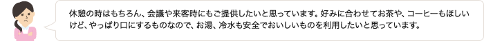 休憩の時はもちろん、会議や来客時にもご提供したいと思っています。好みに合わせてお茶や、コーヒーもほしいけど、やっぱり口にするものなので、お湯、冷水も安全でおいしいものを利用したいと思っています。