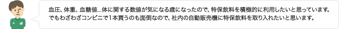 血圧、体重、血糖値...体に関する数値が気になる歳になったので、特保飲料を積極的に利用したいと思っています。でもわざわざコンビニで１本買うのも面倒なので、社内の自動販売機に特保飲料を取り入れたいと思います。