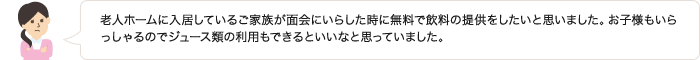 老人ホームに入居しているご家族が面会にいらした時に無料で飲料の提供をしたいと思いました。お子様もいらっしゃるのでジュース類の利用もできるといいなと思っていました。