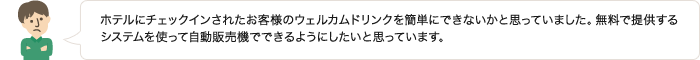 ホテルにチェックインされたお客様のウェルカムドリンクを簡単にできないかと思っていました。無料で提供するシステムを使って自動販売機でできるようにしたいと思っています。