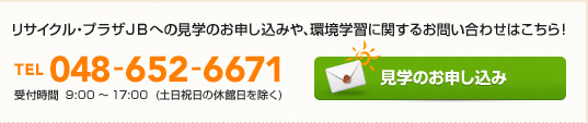 リサイクル・プラザJBへの見学のお申込みや、環境学習に関するお問い合わせはこちらから！ TEL:048-652-6671 受付時間:9:00-17:00(土日祝日の休館日を除く)