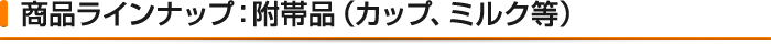 商品ラインナップ:附帯品（カップ、ミルク等）