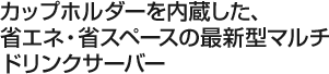 カップホルダーを内蔵した、省エネ・省スペースの最新型マルチドリンクサーバー 