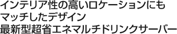 インテリア性の高いロケーションにもマッチしたデザイン 
最新型超省エネマルチドリンクサーバー 