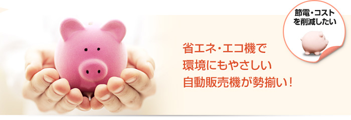 節電・コスト削減をしたい 省エネ・エコ機で環境にもやさしい自動販売機が勢揃い！