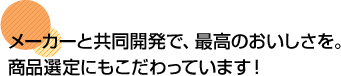 メーカーと共同開発で、最高のおいしさを。商品選定にもこだわっています！