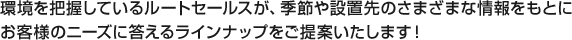 環境を把握しているルートセールスが、季節や設置先のさまざまな情報をもとにお客様のニーズに答えるラインナップをご提案いたします！